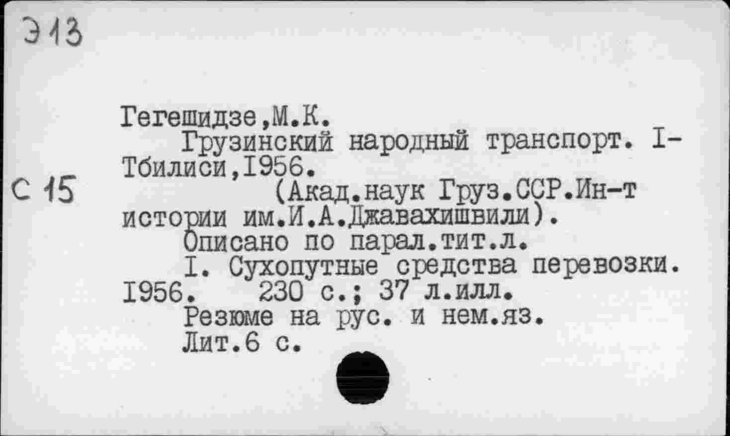 ﻿З >15
Гегешидзе,М.К.
Грузинский народный транспорт. I-Тбилиси,І956.
(Акад.наук Груз•CGP.Ин-т истории им.И.А.Джавахишвили). Описано по парад.тит.л.
I. Сухопутные средства перевозки. 1956.	230 с.; 37 л.илл.
Резюме на рус. и нем.яз.
Лит.6 с.